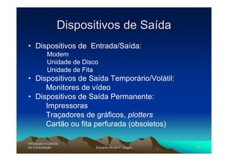 Dispositivos de Saída
• Dispositivos de Entrada/Saída:
            Modem
            Unidade de Disco
            Unidade de Fita
• Dispositivos de Saída Temporário/Volátil:
     Monitores de vídeo
• Dispositivos de Saída Permanente:
     Impressoras
     Traçadores de gráficos, plotters
     Cartão ou fita perfurada (obsoletos)

Introdução à Ciência
Introduç
da Computação
    Computaç               Eduardo Nicola F. Zagari   19
 