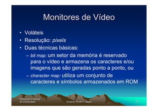 Monitores de Vídeo
• Voláteis
• Resolução: pixels
• Duas técnicas básicas:
  – bit map: um setor da memória é reservado
    para o vídeo e armazena os caracteres e/ou
    imagens que são geradas ponto a ponto, ou
  – character map: utiliza um conjunto de
    caracteres e símbolos armazenados em ROM


Introdução à Ciência
Introduç
da Computação
    Computaç                Eduardo Nicola F. Zagari   20
 