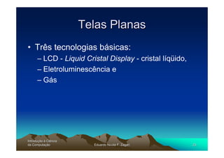 Telas Planas
• Três tecnologias básicas:
      – LCD - Liquid Cristal Display - cristal líqüido,
      – Eletroluminescência e
      – Gás




Introdução à Ciência
Introduç
da Computação
    Computaç             Eduardo Nicola F. Zagari         23
 