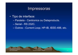 Impressoras
• Tipo de interface:
      – Paralela - Centronics ou Dataproducts.
      – Serial - RS 232C.
      – Outros - Current Loop, HP-IB, IEEE-488, etc.




Introdução à Ciência
Introduç
da Computação
    Computaç             Eduardo Nicola F. Zagari      24
 