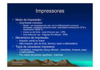 Impressoras
• Modo de Impressão:
      – Quantidade impressa:
             • Serial - um caractere por vez: uni ou bidirecional e procura
               otimizada, qualidade próxima carta, velocidade nominal em CPS e
               rendimento: 40/90 %
             • Linear ou de linha - uma linha por vez - LPM.
             • Uma folha por vez - Páginas Por Minuto - PPM.
• Mecanismo de impressão:
      – Impacto: serial ou linear.
      – Não-impacto: jato de tinta, térmica, laser e eletrostática.
• Tipos de caracteres impressos:
      – Completos: margarida (Daisy-Wheel) - obsoletas, lineares, laser
        e eletrostática.
      – Por matriz de pontos (agulhas) - matricial.


Introdução à Ciência
Introduç
da Computação
    Computaç                      Eduardo Nicola F. Zagari                       25
 