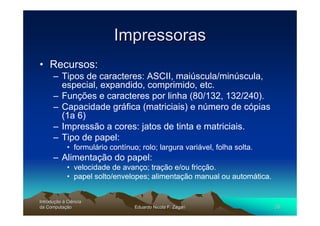 Impressoras
• Recursos:
      – Tipos de caracteres: ASCII, maiúscula/minúscula,
        especial, expandido, comprimido, etc.
      – Funções e caracteres por linha (80/132, 132/240).
      – Capacidade gráfica (matriciais) e número de cópias
        (1a 6)
      – Impressão a cores: jatos de tinta e matriciais.
      – Tipo de papel:
             • formulário contínuo; rolo; largura variável, folha solta.
      – Alimentação do papel:
             • velocidade de avanço; tração e/ou fricção.
             • papel solto/envelopes; alimentação manual ou automática.


Introdução à Ciência
Introduç
da Computação
    Computaç                      Eduardo Nicola F. Zagari                 26
 