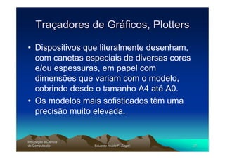 Traçadores de Gráficos, Plotters

• Dispositivos que literalmente desenham,
  com canetas especiais de diversas cores
  e/ou espessuras, em papel com
  dimensões que variam com o modelo,
  cobrindo desde o tamanho A4 até A0.
• Os modelos mais sofisticados têm uma
  precisão muito elevada.


Introdução à Ciência
Introduç
da Computação
    Computaç           Eduardo Nicola F. Zagari   27
 