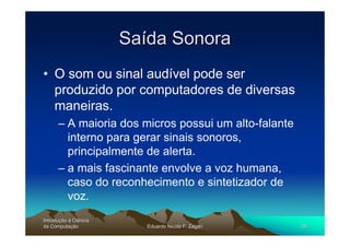Saída Sonora
• O som ou sinal audível pode ser
  produzido por computadores de diversas
  maneiras.
      – A maioria dos micros possui um alto-falante
        interno para gerar sinais sonoros,
        principalmente de alerta.
      – a mais fascinante envolve a voz humana,
        caso do reconhecimento e sintetizador de
        voz.
Introdução à Ciência
Introduç
da Computação
    Computaç              Eduardo Nicola F. Zagari    28
 