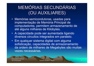 MEMÓRIAS SECUNDÁRIAS
             (OU AUXILIARES)
• Memórias semicondutoras, usadas para
  implementação de Memória Principal de
  computadores, permitem armazenamento de
  até alguns milhares de Kilobytes.
• A capacidade pode ser aumentada ligando
  diversos circuitos integrados em paralelo.
• Em qualquer sistema digital com alguma
  sofisticação, capacidades de armazenamento
  da ordem de milhares de Megabytes são muitas
  vezes necessárias.

Introdução à Ciência
Introduç
da Computação
    Computaç           Eduardo Nicola F. Zagari   29
 