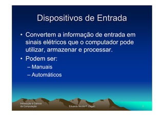 Dispositivos de Entrada
• Convertem a informação de entrada em
  sinais elétricos que o computador pode
  utilizar, armazenar e processar.
• Podem ser:
      – Manuais
      – Automáticos




Introdução à Ciência
Introduç
da Computação
    Computaç           Eduardo Nicola F. Zagari   3
 
