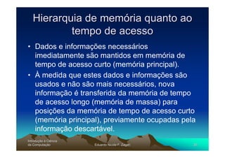 Hierarquia de memória quanto ao
           tempo de acesso
• Dados e informações necessários
  imediatamente são mantidos em memória de
  tempo de acesso curto (memória principal).
• À medida que estes dados e informações são
  usados e não são mais necessários, nova
  informação é transferida da memória de tempo
  de acesso longo (memória de massa) para
  posições da memória de tempo de acesso curto
  (memória principal), previamente ocupadas pela
  informação descartável.
Introdução à Ciência
Introduç
da Computação
    Computaç           Eduardo Nicola F. Zagari   30
 