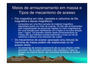 Meios de armazenamento em massa e
    Tipos de mecanismo de acesso
• Fita magnética em rolos, cassetes e cartuchos de fita
  magnética e discos magnéticos.
      – compostos por uma fina camada de material magnético
        depositado sobre um meio de suporte. Os bits são armazenados
        pela magnetização de pequenas regiões no meio magnetizável
        em uma direção para representar um 0 lógico e na outra direção
        para 1 lógico. Os grandes méritos deste armazenamento de
        massa são que barateia substancialmente o custo por bit de
        memória e oferece uma memória não volátil.
• Os mecanismos de acesso (gravação e/ou leitura) da
  memória de massa podem ser seqüenciais ou de
  acesso direto.
      – As memórias de acesso seqüencial são as que utilizam cartão
        perfurado, fita de papel perfurada e fita magnética.Todas as
        demais, na maioria discos, são memórias auxiliares de acesso
        direto.
Introdução à Ciência
Introduç
da Computação
    Computaç                 Eduardo Nicola F. Zagari                  32
 