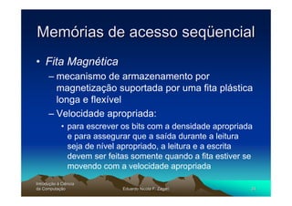 Memórias de acesso seqüencial
• Fita Magnética
      – mecanismo de armazenamento por
        magnetização suportada por uma fita plástica
        longa e flexível
      – Velocidade apropriada:
             • para escrever os bits com a densidade apropriada
               e para assegurar que a saída durante a leitura
               seja de nível apropriado, a leitura e a escrita
               devem ser feitas somente quando a fita estiver se
               movendo com a velocidade apropriada
Introdução à Ciência
Introduç
da Computação
    Computaç                 Eduardo Nicola F. Zagari          34
 