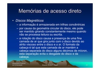 Memórias de acesso direto
• Discos Magnéticos
      – a informação é armazenada em trilhas concêntricas
      – por causa da geometria circular do disco, ele pode
        ser mantido girando constantemente mesmo quando
        não se processa leitura ou escrita.
      – a rotação do disco causa a presença de uma fina
        camada de ar que gira junto com o disco devido ao
        atrito viscoso entre o disco e o ar. O formato da
        cabeça é tal que esta camada de ar mantém a
        cabeça separada do disco alguns décimos de mícron,
        esta separação evita o desgaste do disco e da
        cabeça.

Introdução à Ciência
Introduç
da Computação
    Computaç            Eduardo Nicola F. Zagari        35
 