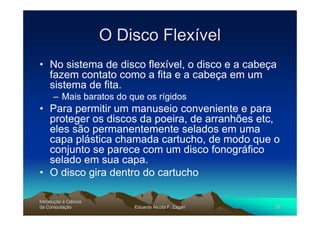 O Disco Flexível
• No sistema de disco flexível, o disco e a cabeça
  fazem contato como a fita e a cabeça em um
  sistema de fita.
      – Mais baratos do que os rígidos
• Para permitir um manuseio conveniente e para
  proteger os discos da poeira, de arranhões etc,
  eles são permanentemente selados em uma
  capa plástica chamada cartucho, de modo que o
  conjunto se parece com um disco fonográfico
  selado em sua capa.
• O disco gira dentro do cartucho

Introdução à Ciência
Introduç
da Computação
    Computaç               Eduardo Nicola F. Zagari   36
 