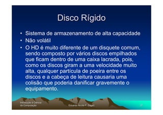 Disco Rígido
• Sistema de armazenamento de alta capacidade
• Não volátil
• O HD é muito diferente de um disquete comum,
  sendo composto por vários discos empilhados
  que ficam dentro de uma caixa lacrada, pois,
  como os discos giram a uma velocidade muito
  alta, qualquer partícula de poeira entre os
  discos e a cabeça de leitura causaria uma
  colisão que poderia danificar gravemente o
  equipamento.

Introdução à Ciência
Introduç
da Computação
    Computaç             Eduardo Nicola F. Zagari   37
 