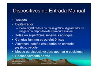 Dispositivos de Entrada Manual
• Teclado
• Digitalizador:
      – mesa digitalizadora ou mesa gráfica, digitalizador de
        imagem ou dispositivo de varredura manual
• Telas ou superfícies sensíveis ao toque
• Canetas luminosas ou eletrônicas
• Alavanca, bastão e/ou botão de controle -
  joystick, paddle
• Mouse ou dispositivo para apontar e posicionar
• Reconhecimento de voz
Introdução à Ciência
Introduç
da Computação
    Computaç              Eduardo Nicola F. Zagari              4
 