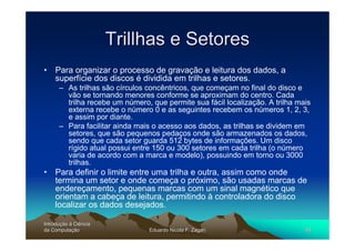 Trillhas e Setores
• Para organizar o processo de gravação e leitura dos dados, a
  superfície dos discos é dividida em trilhas e setores.
      – As trilhas são círculos concêntricos, que começam no final do disco e
        vão se tornando menores conforme se aproximam do centro. Cada
        trilha recebe um número, que permite sua fácil localização. A trilha mais
        externa recebe o número 0 e as seguintes recebem os números 1, 2, 3,
        e assim por diante.
      – Para facilitar ainda mais o acesso aos dados, as trilhas se dividem em
        setores, que são pequenos pedaços onde são armazenados os dados,
        sendo que cada setor guarda 512 bytes de informações. Um disco
        rígido atual possui entre 150 ou 300 setores em cada trilha (o número
        varia de acordo com a marca e modelo), possuindo em torno ou 3000
        trilhas.
• Para definir o limite entre uma trilha e outra, assim como onde
  termina um setor e onde começa o próximo, são usadas marcas de
  endereçamento, pequenas marcas com um sinal magnético que
  orientam a cabeça de leitura, permitindo à controladora do disco
  localizar os dados desejados.

Introdução à Ciência
Introduç
da Computação
    Computaç                    Eduardo Nicola F. Zagari                       40
 