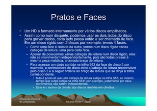Pratos e Faces
• Um HD é formado internamente por vários discos empilhados.
• Assim como num disquete, podemos usar os dois lados do disco
  para gravar dados, cada lado passa então a ser chamado de face.
  Em um disco rígido com 2 discos por exemplo, temos 4 faces.
      – Como uma face é isolada da outra, temos num disco rígido várias
        cabeças de leitura, uma para cada face.
      – Apesar de possuirmos várias cabeças de leitura num disco rígido, elas
        não se movimentam independentemente, pois são todas presas à
        mesma peça metálica, chamada braço de leitura.
      – Para acessar um dado contido na trilha 982 da face de disco 3 por
        exemplo, a controladora do disco ativa a cabeça de leitura responsável
        pelo disco 3 e a seguir ordena ao braço de leitura que se dirija à trilha
        correspondente.
             • Não é possível que uma cabeça de leitura esteja na trilha 982, ao mesmo
               tempo que outra esteja na trilha 5631 por exemplo, justamente por seus
               movimentos não serem independentes.
             • Este é o motivo da divisão dos discos também em cilindros.


Introdução à Ciência
Introduç
da Computação
    Computaç                         Eduardo Nicola F. Zagari                            41
 