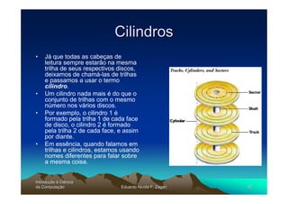 Cilindros
•   Já que todas as cabeças de
    leitura sempre estarão na mesma
    trilha de seus respectivos discos,
    deixamos de chamá-las de trilhas
    e passamos a usar o termo
    cilindro.
•   Um cilindro nada mais é do que o
    conjunto de trilhas com o mesmo
    número nos vários discos.
•   Por exemplo, o cilindro 1 é
    formado pela trilha 1 de cada face
    de disco, o cilindro 2 é formado
    pela trilha 2 de cada face, e assim
    por diante.
•   Em essência, quando falamos em
    trilhas e cilindros, estamos usando
    nomes diferentes para falar sobre
    a mesma coisa.


Introdução à Ciência
Introduç
da Computação
    Computaç                    Eduardo Nicola F. Zagari   42
 