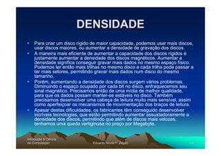 DENSIDADE
•   Para criar um disco rígido de maior capacidade, podemos usar mais discos,
    usar discos maiores, ou aumentar a densidade de gravação dos discos.
•   A maneira mais eficiente de aumentar a capacidade dos discos rígidos é
    justamente aumentar a densidade dos discos magnéticos. Aumentar a
    densidade significa conseguir gravar mais dados no mesmo espaço físico.
    Podemos ter então mais trilhas no mesmo disco e cada trilha pode passar a
    ter mais setores, permitindo gravar mais dados num disco do mesmo
    tamanho.
•   Porém, aumentando a densidade dos discos surgem vários problemas.
    Diminuindo o espaço ocupado por cada bit no disco, enfraquecemos seu
    sinal magnético. Precisamos então de uma mídia de melhor qualidade,
    para que os dados possam manter-se estáveis no disco. Também
    precisamos desenvolver uma cabeça de leitura muito mais sensível, assim
    como aperfeiçoar os mecanismos de movimentação dos braços de leitura.
•   Apesar destas dificuldades, os fabricantes têm conseguido desenvolver
    incríveis tecnologias, que estão permitindo aumentar assustadoramente a
    densidade dos discos, permitindo que além de discos mais velozes,
    tenhamos uma queda vertiginosa no preço por Megabyte.


Introdução à Ciência
Introduç
da Computação
    Computaç                  Eduardo Nicola F. Zagari                     43
 