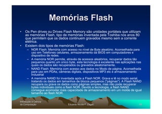 Memórias Flash
•   Os Pen drives ou Drives Flash Memory são unidades portáteis que utilizam
    as memórias Flash, tipo de memórias inventada pela Toshiba nos anos 80
    que permitem que os dados continuem gravados mesmo sem a corrente
    elétrica.
•   Existem dois tipos de memórias Flash:
      – NOR Flash: Memória com acesso no nível de Byte aleatório. Aconselhada para
        uso em Telefones celulares, armazenamento da BIOS em computadores e
        dispositivo de redes.
      – A memória NOR permite, através de acessos aleatórios, recuperar dados tão
        pequenos quanto um único byte, esta tecnologia é excelente nas aplicações nas
        quais os dados são recuperados ou gravados aleatoriamente.
      – NAND Flash: Memória com acesso aos dados no Modo de página. Aconselhada
        para uso em PDAs, câmeras digitais, dispositivos MP3 etc e armazenamento
        Industrial
      – A memória NAND foi inventada após a Flash NOR. Grava e lê no modo serial,
        tratando os dados em tamanhos de blocos pequenos ("páginas"). A Flash NAND
        recupera ou grava os dados como páginas simples, mas não pode recuperar
        bytes individuais como a flash NOR. Devido a tecnologia, a flash NAND
        consegue acomodar mais capacidade de armazenamento em um molde de igual
        tamanho ao flash NOR.

Introdução à Ciência
Introduç
da Computação
    Computaç                      Eduardo Nicola F. Zagari                         45
 