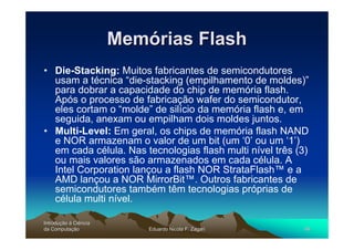 Memórias Flash
• Die-Stacking: Muitos fabricantes de semicondutores
  usam a técnica “die-stacking (empilhamento de moldes)”
  para dobrar a capacidade do chip de memória flash.
  Após o processo de fabricação wafer do semicondutor,
  eles cortam o “molde” de silício da memória flash e, em
  seguida, anexam ou empilham dois moldes juntos.
• Multi-Level: Em geral, os chips de memória flash NAND
  e NOR armazenam o valor de um bit (um ‘0’ ou um ‘1’)
  em cada célula. Nas tecnologias flash multi nível três (3)
  ou mais valores são armazenados em cada célula. A
  Intel Corporation lançou a flash NOR StrataFlash™ e a
  AMD lançou a NOR MirrorBit™. Outros fabricantes de
  semicondutores também têm tecnologias próprias de
  célula multi nível.

Introdução à Ciência
Introduç
da Computação
    Computaç               Eduardo Nicola F. Zagari        46
 