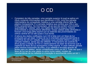 O CD
•   Consistem de três camadas: uma camada superior (à qual se aplica um
    rótulo contendo informações que identificam o CD), uma fina camada
    intermediária de composição metálica e uma camada inferior feita de
    plástico transparente. É a camada metálica que confere aos CDs o seu
    brilho característico. Ao microscópio, vê-se que ela contém uma enorme
    quantidade de "valetas" (pits, em inglês) de mesma largura, mesma
    profundidade e comprimentos diferentes. Essas valetas estão alinhadas e
    formam uma longa trilha espiral que se estende das proximidades do
    orifício central do CD até quase a sua borda.
•   A leitura dos dados codificados num CD é feita com um feixe de luz
    produzido por um laser. O feixe de luz é orientado perpendicularmente à
    superfície do CD em rotação, atravessa a sua camada inferior e atinge a
    camada metálica, sendo por ela refletido. O mecanismo de controle do
    drive ajusta a rotação do CD e o deslocamento do laser de tal forma que a
    trajetória do feixe de luz acompanha a trilha espiral. A cada reflexão gerada
    pelos trechos horizontais da trilha, a luz refletida é enviada através de
    lentes para um detetor, sendo contabilizada como um bit 0. Toda vez que o
    feixe de luz sai de uma valeta ou entra numa valeta, mudam as
    características da luz refletida e a transição é reconhecida como um bit 1.

Introdução à Ciência
Introduç
da Computação
    Computaç                    Eduardo Nicola F. Zagari                       47
 