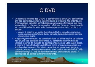 O DVD
•    A estrutura interna dos DVDs é semelhante à dos CDs, consistindo
    em três camadas, sendo a intermediária a refletora. No entanto, os
    DVDs podem também ser fabricados com outros formatos, em que
    variam tanto o número de camadas refletoras (uma ou duas) quanto
    as possibilidades de leitura de dados (apenas um lado do disco ou
    ambos).
      – Assim, é possível ter quatro formatos de DVDs: camada única/leitura
        única, camada única/leitura dupla, camada dupla/leitura única, camada
        dupla/leitura dupla.
• Na gravação de dados, as características da trilha espiral de valetas
  nos DVDs são bastante diferentes. O comprimento mínimo das
  valetas é cerca de metade do correspondente nos CDs. Além disso,
  a espiral é mais fechada: a distância entre um ramo da espiral e o
  vizinho é bem menor. Com isso, a espiral se torna mais longa e,
  portanto, capaz de armazenar muito mais dados: no mínimo 4,7 GB,
  podendo atingir 17 GB no formato camada dupla/leitura dupla. A
  codificação de dados também é diferente.

Introdução à Ciência
Introduç
da Computação
    Computaç                   Eduardo Nicola F. Zagari                     49
 