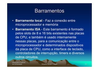 Barramentos
• Barramento local - Faz a conexão entre
  microprocessador e memória
• Barramento ISA - Este barramento é formado
  pelos slots de 8 e 16 bits existentes nas placas
  de CPU, e também é usado internamente
  nessas placas, para a comunicação entre o
  microprocessador e determinados dispositivos
  da placa de CPU, como a interface de teclado,
  controladores de interrupção, timers e diversos
  outros circuitos.
Introdução à Ciência
Introduç
da Computação
    Computaç             Eduardo Nicola F. Zagari    52
 