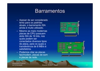 Barramentos
      – Apesar de ser considerado
        lento para os padrões
        atuais, o barramento ISA
        ainda é muito utilizado.
      – Mesmo as mais modernas
        placas de CPU possuem
        slots ISA de 16 bits, nos
        quais podem ser
        conectados diversos tipos
        de placa, para os quais a
        transferência de 8 MB/s é
        satisfatória.
      – Podemos citar as placas
        fax/modem, placas de som
        e placas de rede.

Introdução à Ciência
Introduç
da Computação
    Computaç                Eduardo Nicola F. Zagari   53
 