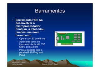 Barramentos
• Barramento PCI: Ao
  desenvolver o
  microprocessador
  Pentium, a Intel criou
  também um novo
  barramento.
      – Opera com 32 ou 64 bits
      – Apresenta taxas de
        transferência de até 132
        MB/s, com 32 bits
      – Possui suporte para o
        padrão PnP (Plug and
        Play)


Introdução à Ciência
Introduç
da Computação
    Computaç                 Eduardo Nicola F. Zagari   54
 