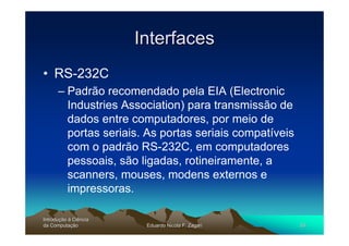 Interfaces
• RS-232C
      – Padrão recomendado pela EIA (Electronic
        Industries Association) para transmissão de
        dados entre computadores, por meio de
        portas seriais. As portas seriais compatíveis
        com o padrão RS-232C, em computadores
        pessoais, são ligadas, rotineiramente, a
        scanners, mouses, modens externos e
        impressoras.

Introdução à Ciência
Introduç
da Computação
    Computaç            Eduardo Nicola F. Zagari        55
 