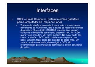 Interfaces
•         SCSI – Small Computer System Interface (Interface
          para Computador de Pequeno Porte)
      –       Trata-se de interface acoplada à placa mãe por meio de um
              barramento de múltiplo fim, isto é, capaz de receber diferentes
              dispositivos (disco rígido, CD-ROM, scanner, impressora),
              conforme o modelo de barramento presente: ISA, PCI AGP
              (para vídeo, monitor), MR (para modem). Na maior parte dos
              casos, a interfacd SCSI está contida em uma placa, mas
              pode, também, fazer parte dos circuitos da placa-mãe. Em
              virtude da alta velocidade, discos rígidos SCSI são
              recomendados para máquinas destinadas a serem servidoras
              de redes.




Introdução à Ciência
Introduç
da Computação
    Computaç                     Eduardo Nicola F. Zagari                  56
 