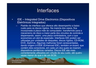Interfaces
•         IDE – Integrated Drive Electronics (Dispositivos
          Eletrônicos Integrados)
      –       Padrão de interface que oferece alto desempenho a baixo
              custo para os discos rígidos. Na maioria dos casos, fica
              incorporada à placa mãe do computador, transferindo para o
              mecanismo do disco a maior parte dos circuitos de controle e
              dispensando, assim, uma placa controladora, com o que
              economiza um slot de expansão. Interfaces IDE podem ser
              utilizadas por unidades de disquetes, discos rígidos, CD-ROM,
              DVD, ZipDrive. Algumas melhorias foram acrescentadas,
              dando origem à EIDE (Enhanced IDE), também on-board, que
              contém dois conectores, em cada um dos quais se inserem
              dispositivos periféricos variados. Discos IDE são mais
              correntemente utilizados em virtude de seu custo, até quatro
              vezes menor do que o de um SCSI.

Introdução à Ciência
Introduç
da Computação
    Computaç                    Eduardo Nicola F. Zagari                 57
 