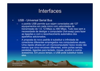 Interfaces
•         USB - Universal Serial Bus
      –       o padrão USB permite que sejam conectados até 127
              equipamentos em cada micro com velocidades de
              transmissão de 1,5; 12 Mbps ou 480 Mbps. Tudo isso sem a
              necessidade de desligar o computador (hot-swap) para fazer
              as ligações e com o reconhecimento automático dos
              aparelhos adicionados.
      –       A proposta do novo padrão é substituir a infinidade de
              conectores diferentes empregados nos computadores atuais.
              Uma rápida olhada em um microcomputador típico revela não
              menos que cinco encaixes diferentes, entre portas seriais,
              paralelas, ligações para teclado, mouse, joystick e outros
              acessórios. Em pouco tempo, o USB pode substituir todos
              eles.


Introdução à Ciência
Introduç
da Computação
    Computaç                    Eduardo Nicola F. Zagari               58
 