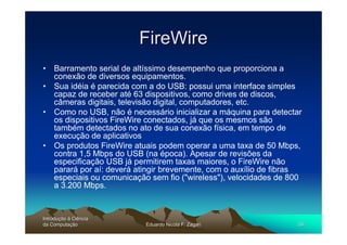 FireWire
• Barramento serial de altíssimo desempenho que proporciona a
  conexão de diversos equipamentos.
• Sua idéia é parecida com a do USB: possui uma interface simples
  capaz de receber até 63 dispositivos, como drives de discos,
  câmeras digitais, televisão digital, computadores, etc.
• Como no USB, não é necessário inicializar a máquina para detectar
  os dispositivos FireWire conectados, já que os mesmos são
  também detectados no ato de sua conexão física, em tempo de
  execução de aplicativos
• Os produtos FireWire atuais podem operar a uma taxa de 50 Mbps,
  contra 1,5 Mbps do USB (na época). Apesar de revisões da
  especificação USB já permitirem taxas maiores, o FireWire não
  parará por aí: deverá atingir brevemente, com o auxílio de fibras
  especiais ou comunicação sem fio ("wireless"), velocidades de 800
  a 3.200 Mbps.


Introdução à Ciência
Introduç
da Computação
    Computaç              Eduardo Nicola F. Zagari                59
 
