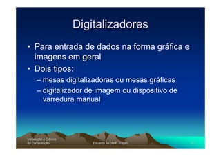 Digitalizadores
• Para entrada de dados na forma gráfica e
  imagens em geral
• Dois tipos:
      – mesas digitalizadoras ou mesas gráficas
      – digitalizador de imagem ou dispositivo de
        varredura manual




Introdução à Ciência
Introduç
da Computação
    Computaç               Eduardo Nicola F. Zagari   6
 