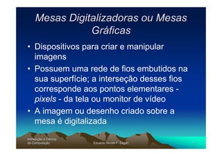 Mesas Digitalizadoras ou Mesas
                Gráficas
• Dispositivos para criar e manipular
  imagens
• Possuem uma rede de fios embutidos na
  sua superfície; a interseção desses fios
  corresponde aos pontos elementares -
  pixels - da tela ou monitor de vídeo
• A imagem ou desenho criado sobre a
  mesa é digitalizada
Introdução à Ciência
Introduç
da Computação
    Computaç           Eduardo Nicola F. Zagari   7
 