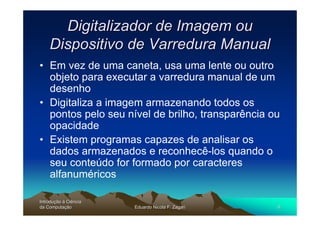 Digitalizador de Imagem ou
    Dispositivo de Varredura Manual
• Em vez de uma caneta, usa uma lente ou outro
  objeto para executar a varredura manual de um
  desenho
• Digitaliza a imagem armazenando todos os
  pontos pelo seu nível de brilho, transparência ou
  opacidade
• Existem programas capazes de analisar os
  dados armazenados e reconhecê-los quando o
  seu conteúdo for formado por caracteres
  alfanuméricos

Introdução à Ciência
Introduç
da Computação
    Computaç           Eduardo Nicola F. Zagari   8
 