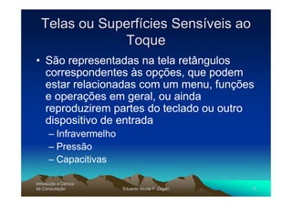 Telas ou Superfícies Sensíveis ao
              Toque
• São representadas na tela retângulos
  correspondentes às opções, que podem
  estar relacionadas com um menu, funções
  e operações em geral, ou ainda
  reproduzirem partes do teclado ou outro
  dispositivo de entrada
      – Infravermelho
      – Pressão
      – Capacitivas

Introdução à Ciência
Introduç
da Computação
    Computaç            Eduardo Nicola F. Zagari   9
 