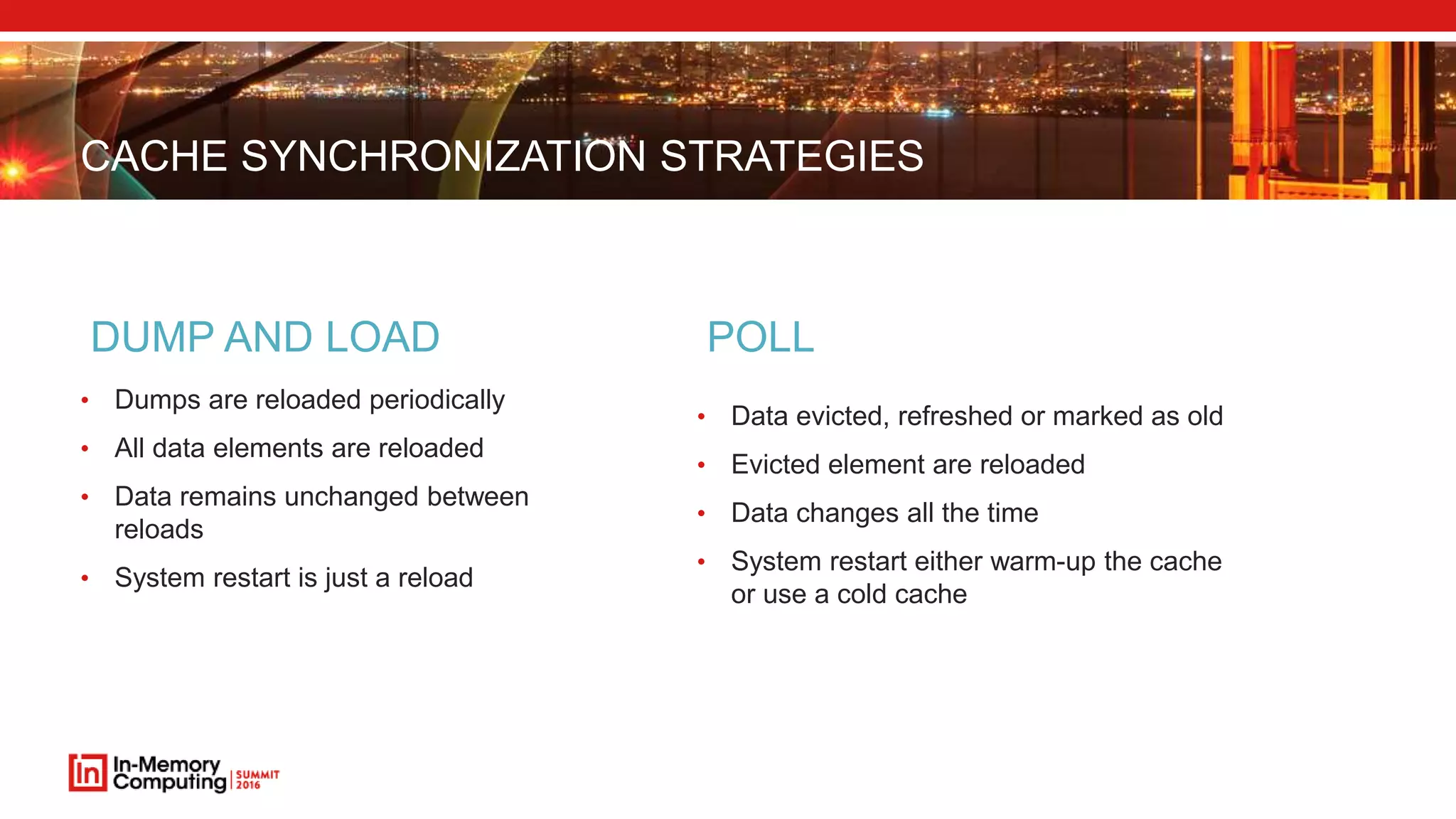 CACHE SYNCHRONIZATION STRATEGIES
• Dumps are reloaded periodically
• All data elements are reloaded
• Data remains unchanged between
reloads
• System restart is just a reload
DUMP AND LOAD
• Data evicted, refreshed or marked as old
• Evicted element are reloaded
• Data changes all the time
• System restart either warm-up the cache
or use a cold cache
POLL
 