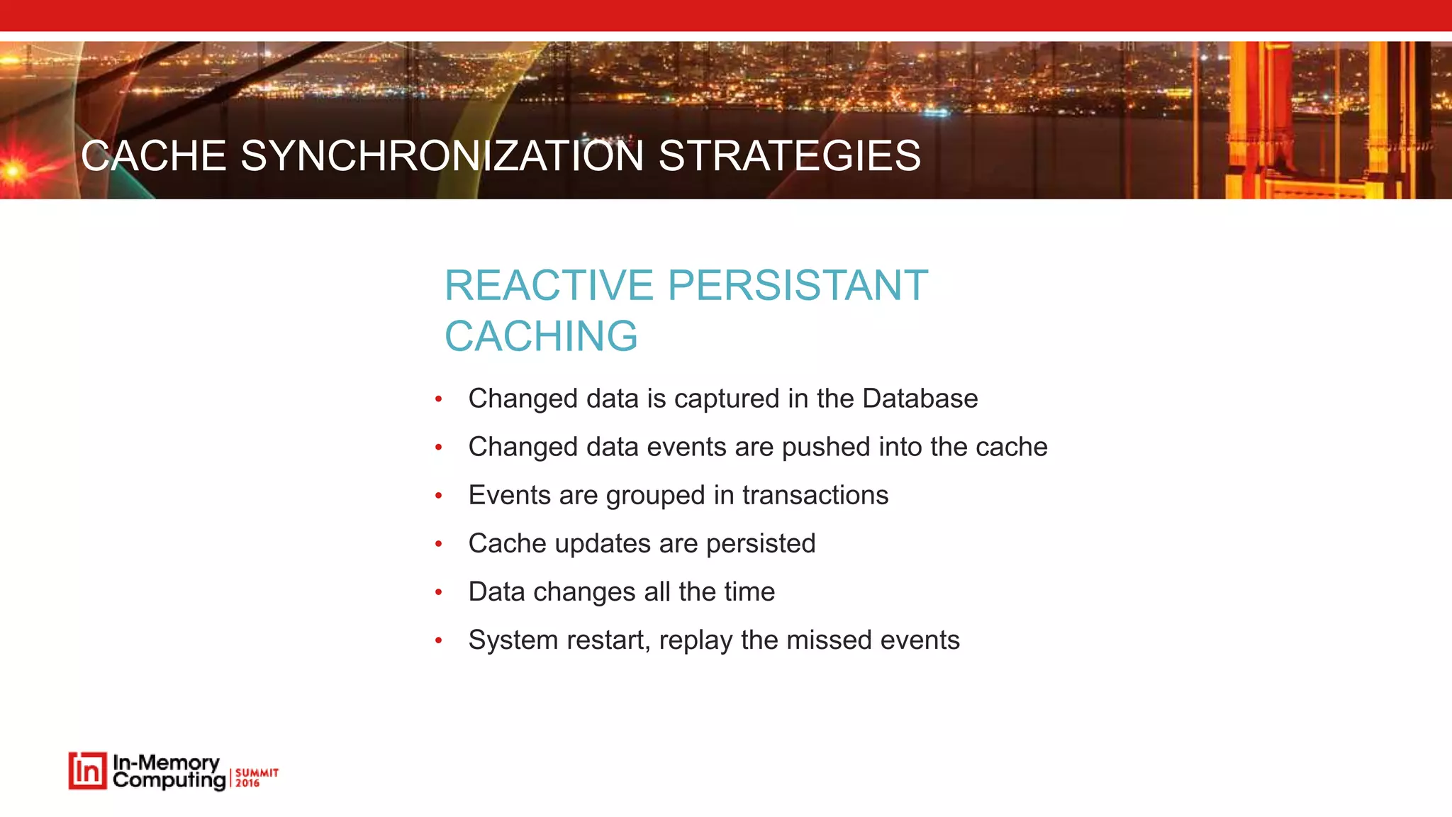 CACHE SYNCHRONIZATION STRATEGIES
• Changed data is captured in the Database
• Changed data events are pushed into the cache
• Events are grouped in transactions
• Cache updates are persisted
• Data changes all the time
• System restart, replay the missed events
REACTIVE PERSISTANT
CACHING
 