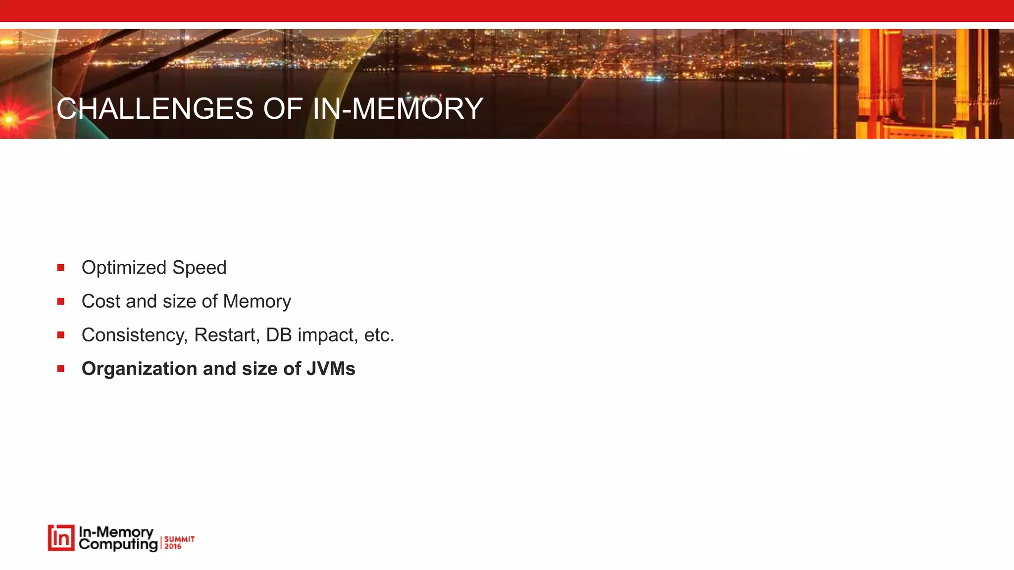CHALLENGES OF IN-MEMORY
 Optimized Speed
 Cost and size of Memory
 Consistency, Restart, DB impact, etc.
 Organization and size of JVMs
 