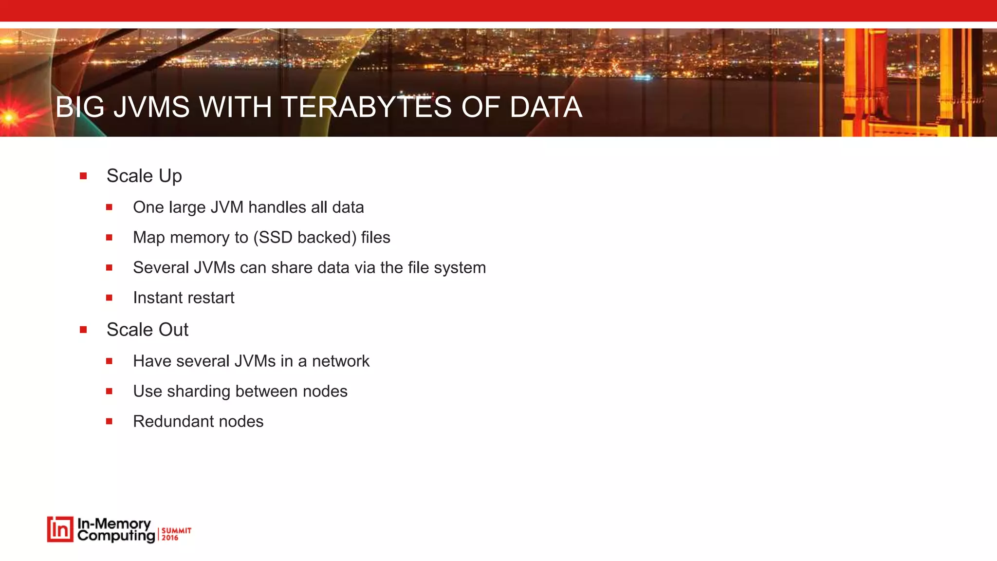 BIG JVMS WITH TERABYTES OF DATA
 Scale Up
 One large JVM handles all data
 Map memory to (SSD backed) files
 Several JVMs can share data via the file system
 Instant restart
 Scale Out
 Have several JVMs in a network
 Use sharding between nodes
 Redundant nodes
 
