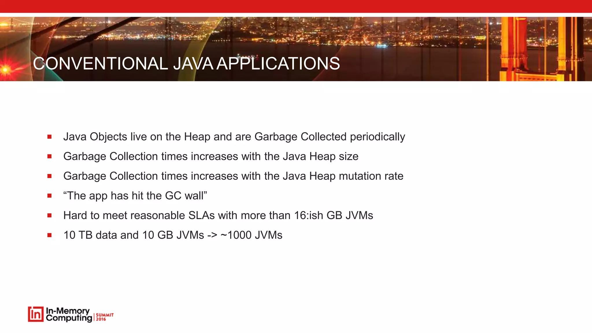 CONVENTIONAL JAVA APPLICATIONS
 Java Objects live on the Heap and are Garbage Collected periodically
 Garbage Collection times increases with the Java Heap size
 Garbage Collection times increases with the Java Heap mutation rate
 “The app has hit the GC wall”
 Hard to meet reasonable SLAs with more than 16:ish GB JVMs
 10 TB data and 10 GB JVMs -> ~1000 JVMs
 