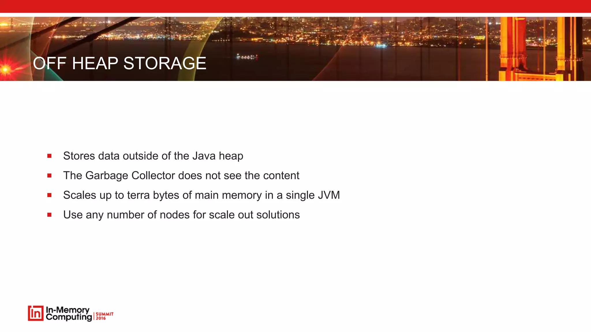 OFF HEAP STORAGE
 Stores data outside of the Java heap
 The Garbage Collector does not see the content
 Scales up to terra bytes of main memory in a single JVM
 Use any number of nodes for scale out solutions
 