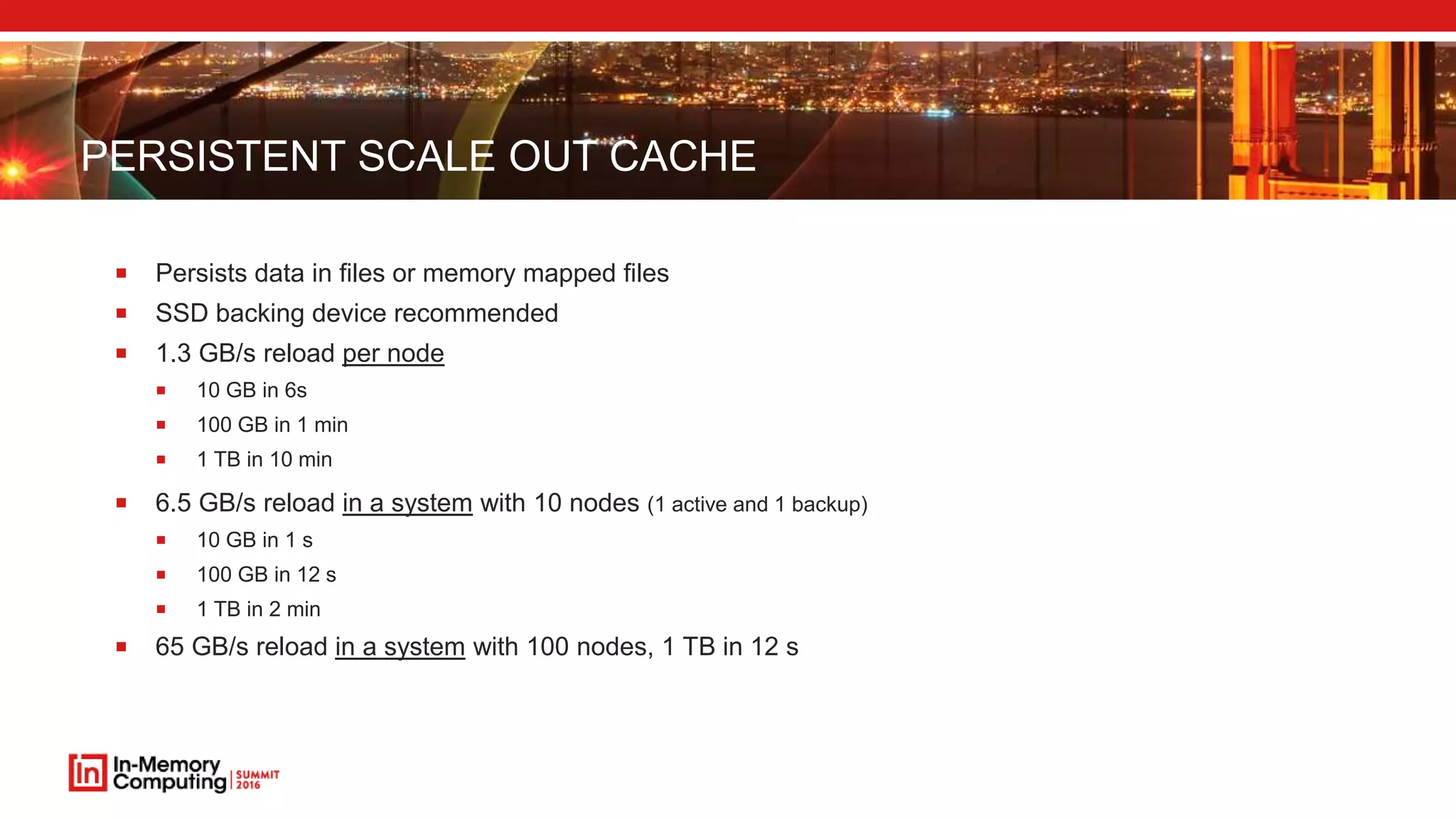 PERSISTENT SCALE OUT CACHE
 Persists data in files or memory mapped files
 SSD backing device recommended
 1.3 GB/s reload per node
 10 GB in 6s
 100 GB in 1 min
 1 TB in 10 min
 6.5 GB/s reload in a system with 10 nodes (1 active and 1 backup)
 10 GB in 1 s
 100 GB in 12 s
 1 TB in 2 min
 65 GB/s reload in a system with 100 nodes, 1 TB in 12 s
 