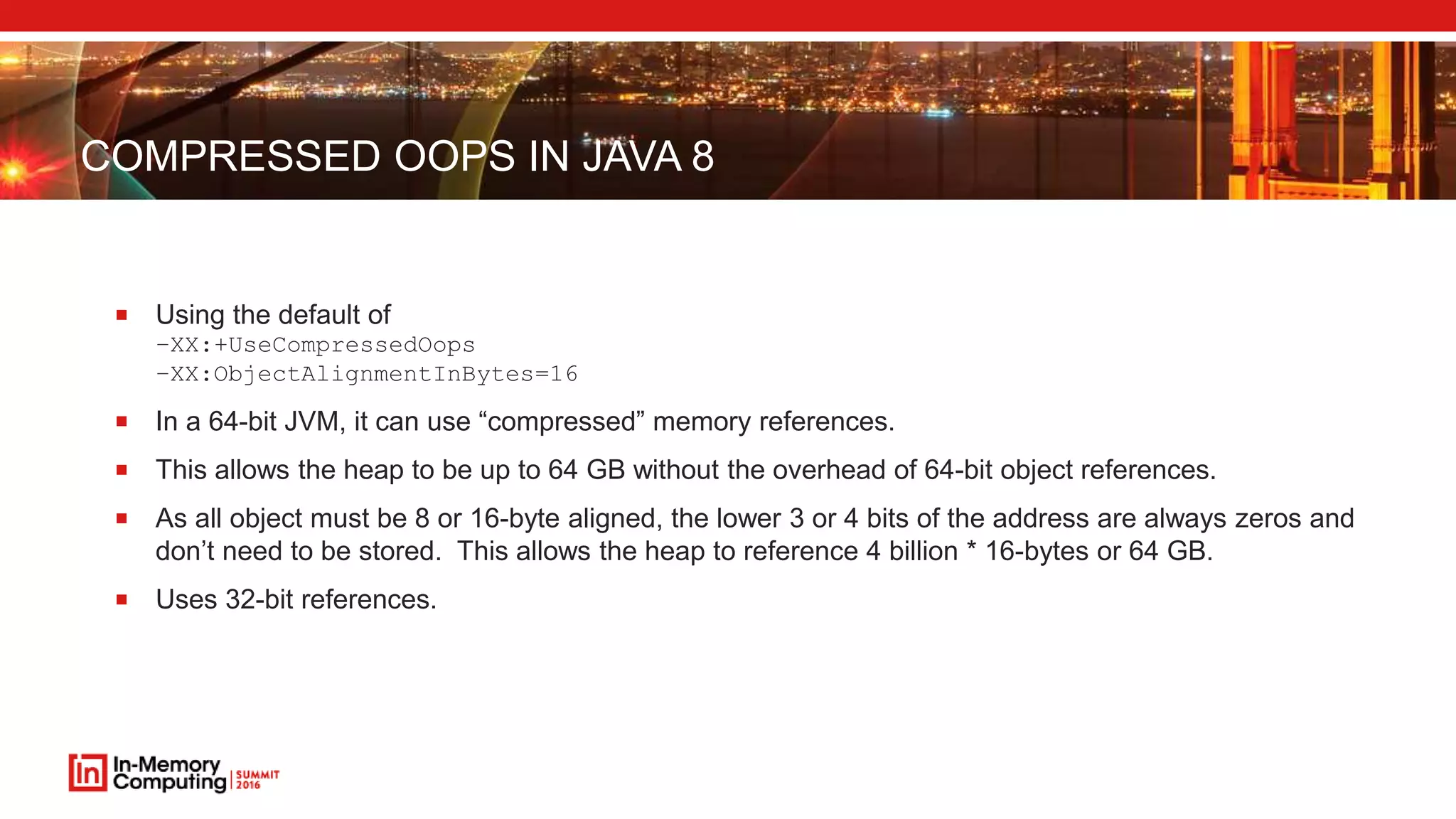 COMPRESSED OOPS IN JAVA 8
 Using the default of
–XX:+UseCompressedOops
–XX:ObjectAlignmentInBytes=16
 In a 64-bit JVM, it can use “compressed” memory references.
 This allows the heap to be up to 64 GB without the overhead of 64-bit object references.
 As all object must be 8 or 16-byte aligned, the lower 3 or 4 bits of the address are always zeros and
don’t need to be stored. This allows the heap to reference 4 billion * 16-bytes or 64 GB.
 Uses 32-bit references.
 