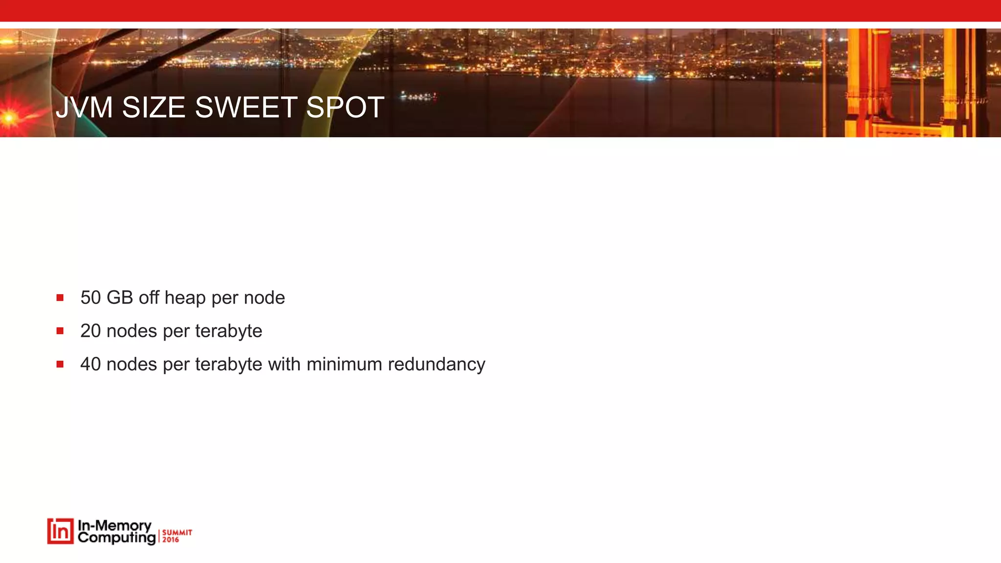 JVM SIZE SWEET SPOT
 50 GB off heap per node
 20 nodes per terabyte
 40 nodes per terabyte with minimum redundancy
 