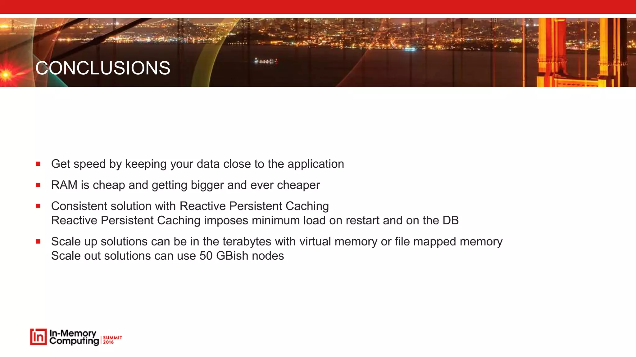 CONCLUSIONS
 Get speed by keeping your data close to the application
 RAM is cheap and getting bigger and ever cheaper
 Consistent solution with Reactive Persistent Caching
Reactive Persistent Caching imposes minimum load on restart and on the DB
 Scale up solutions can be in the terabytes with virtual memory or file mapped memory
Scale out solutions can use 50 GBish nodes
 