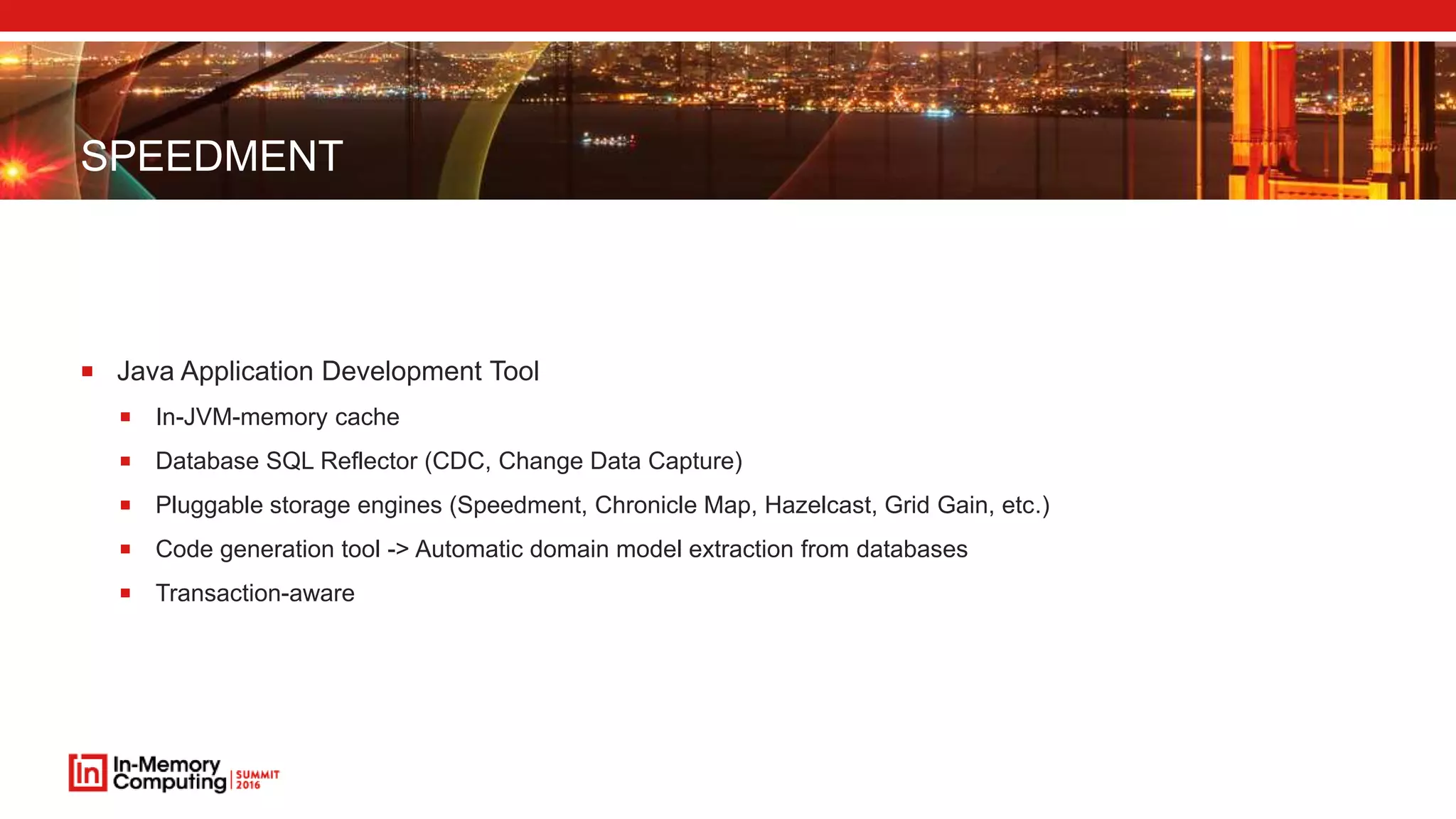 SPEEDMENT
 Java Application Development Tool
 In-JVM-memory cache
 Database SQL Reflector (CDC, Change Data Capture)
 Pluggable storage engines (Speedment, Chronicle Map, Hazelcast, Grid Gain, etc.)
 Code generation tool -> Automatic domain model extraction from databases
 Transaction-aware
 