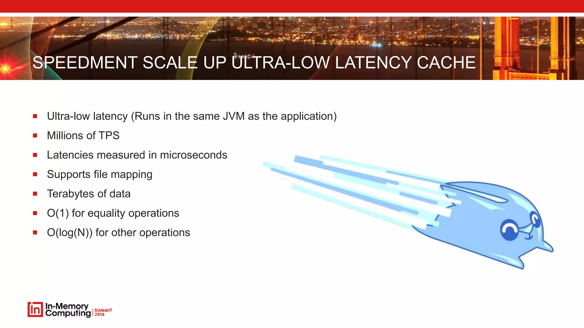 SPEEDMENT SCALE UP ULTRA-LOW LATENCY CACHE
 Ultra-low latency (Runs in the same JVM as the application)
 Millions of TPS
 Latencies measured in microseconds
 Supports file mapping
 Terabytes of data
 O(1) for equality operations
 O(log(N)) for other operations
 