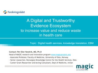 Topic: Digital health services, knowledge translation, EBM
finner du her: http://bit.ly/iktpluss_10juni
Contact: Per Olav Vandvik, MD, Ph.D
Head of MAGIC research and innovation program www.magicproject.org
- Associate Professor, Faculty of Medicine, University of Oslo, Norway
- Senior researcher, Norwegian Knowledge Centre for the Health Services, Oslo
- Career Grant Researcher and Acting Consultant, Dept of Medicine, Innlandet HF- Division Gjøvik
A Digital and Trustworthy
Evidence Ecosystem
to increase value and reduce waste
in health care
 
